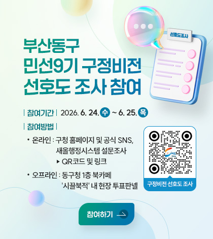 부산동구 민선9기 구정비전 선호도 조사 참여
참여기간 : 2026. 6. 24.(수) ~ 6. 25.(목)
참여방법
- 온라인 : 구청 홈페이지 및 공식 SNS, 새올행정시스템 설문조사
▷ QR코드 구정비전 선호도 조사(링크 바로가기 : https://m.site.naver.com/2b0Tg)
- 오프라인 : 동구청 1층 북카페 시끌북적 내 현장 투표판넬
참여하기
