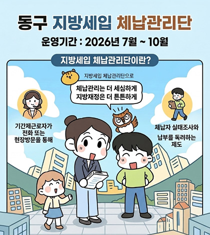 동구 지방세입 체납관리단
운영기간 : 2026년 7월 ~ 10월
지방세입 체납관리단이란?

지방세입 체납관리단으로
체납관리는 더 세심하게
지방재정은 더 튼튼하게

기간제근로자가
전화 또는
현장방문을 통해

체납자 실태조사와
납부를 독려하는
제도