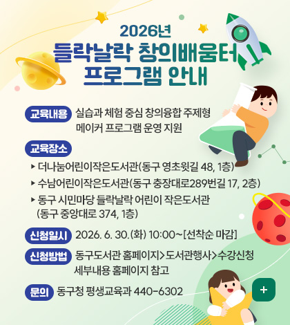 2026년 들락날락 창의배움터 프로그램 안내
교육내용 : 실습과 체험 중심 창의융합 주제형 메이커 프로그램 운영 지원
교육장소 
 - 더나눔어린이작은도서관(동구 영초윗길 48, 1층)
 - 수남어린이작은도서관(동구 충장대로289번길 17, 2층)
 - 동구 시민마당 들락날락 어린이 작은도서관(동구 중앙대로 374, 1층)
신청일시 : 2026. 6. 30.(화) 10:00~[선착순 마감]
신청방법 : 동구도서관 홈페이지-도서관행사-수강신청
             세부내용 홈페이지 참고
문의 : 동구청 평생교육과 440-6302
더보기