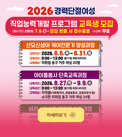 2026 경력단절여성

직업능력개발 프로그램 교육생 모집
| 접수기간 | 2026.7.6.(월) ~ 모집 완료 시 접수종료
| 수강료 | 무료

산모신생아 케어 전문가 양성과정
| 교육기간 | 2026.8.6.(목) ~ 8.31.(월)
| 교육시간 | 9:00 ~ 13:00 (총 17일 과정 / 68시간)
| 교육대상 | 미취업 동구 거주 여성 20명

아이돌봄사 단축교육과정
| 교육기간 | 2026.8.27.(목) ~ 9.9.(수)
| 교육시간 | 9:00 ~ 13:00 (총 10일 과정 / 40시간)
| 교육대상 | 자격증(사회복지사, 요양보호사, 간호조무사 등)
소지한 미취업 동구 거주 여성 24명

자세히보기 >