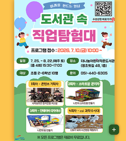 미래를 만드는 열쇠

도서관 속 직업탐험대

수강신청 바로가기
QR코드링크 (https://m.site.naver.com/2bpDI)

프로그램 접수 : 2026.7.10.(금) 10:00 ~

일정
7.25. ~ 8.22. (매주 토) [총4회] 15:30 ~ 17:00

대상
초등 2~6학년 10명

장소
더나눔어린이작은도서관(영초윗길 48, 1층)

문의
051-440-6305

1회차 - 콘텐츠 기획자
사자보이즈 한지인형 커스텀

2회차 - 스마트팜 관리자
나만의 스마트팜 만들기

3회차 - 인테리어 디자이너
나만의 방 만들기

4회차 - csi 과학수사대
cSI가 되어 사건현장 체험하기

※모든 프로그램은 재료비 무료입니다.

더보기+
