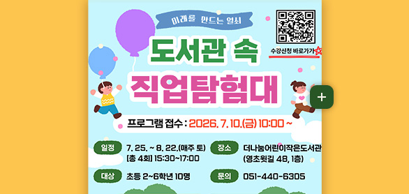 미래를 만드는 열쇠

도서관 속 직업탐험대

수강신청 바로가기
QR코드링크 (https://m.site.naver.com/2bpDI)

프로그램 접수 : 2026.7.10.(금) 10:00 ~

일정
7.25. ~ 8.22. (매주 토) [총4회] 15:30 ~ 17:00

대상
초등 2~6학년 10명

장소
더나눔어린이작은도서관(영초윗길 48, 1층)

문의
051-440-6305

더보기+