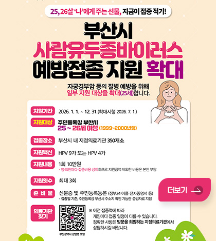 25,26살 나에게주는 선물, 지금이 접종적기!
부산시 사람유두종바이러스 예방접종 지원 확대
자궁경부암 등의 질병 예방을 위해 일부 지원 대상을 확대(25세)합니다.

지원기간 : 2026. 1. 1. ~ 12 31.(확대시행 2026.7. 1.)
지원대상 : 주민등록상 부산시
25~26세 여성 (1999~2000년성)
접품장소 : 부산시 내 지정의료기관 350개소
지원백신 : HPV 9가 또는 HPV 4가
지원내용 : 1회 10만원
· 병·의원마다 접종비용 상이하므로, 지원금액 제외한 비용은 본인 부담
지원및수 : 최대 3회
준비물 : 신분증 및 주민등록등본 (정부24 어플 전자증명서 등)
- 접종일 기준, 주민등록상 부산시 주소지 확인 가능한 증빙자료, 지참

의료기관 찾기 QR코드 (링크 바로가기 : https://m.site.naver.com/1Al5s)
※ 이전 접종력에 따라
개인마다 접종 일정이 다를 수 있습니다.
정확한 사항은 방문을 희망하는 지정의료기관에셔
상담하시길 바랍니다.

더보기