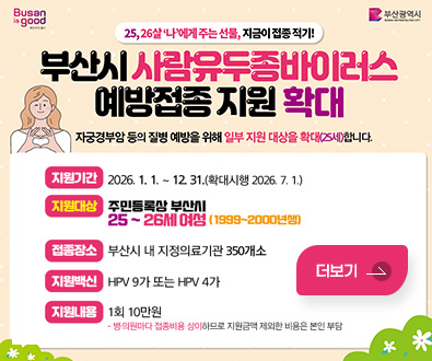 25,26살 나에게주는 선물, 지금이 접종적기!
부산시 사람유두종바이러스 예방접종 지원 확대
자궁경부암 등의 질병 예방을 위해 일부 지원 대상을 확대(25세)합니다.

지원기간 : 2026. 1. 1. ~ 12 31.(확대시행 2026.7. 1.)
지원대상 : 주민등록상 부산시
25~26세 여성 (1999~2000년성)
접품장소 : 부산시 내 지정의료기관 350개소
지원백신 : HPV 9가 또는 HPV 4가
지원내용 : 1회 10만원
· 병·의원마다 접종비용 상이하므로, 지원금액 제외한 비용은 본인 부담
더보기