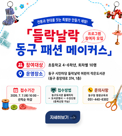 전통과 현대를 잇는 특별한 만들기 체험!
들락날락 동구 패션 메이커스 프로그램 참여자 모집
참여대상 : 초등학교 4~6학년, 회차별 10명
운영장소 : 동구 시민마당 들락날락 어린이 작은도서관
(동구 중앙대로 374, 1층)
접수기간 : 2026. 7. 7.(화) 10:00 ~선착순 마감
접수방법 : 동구도서관 홈페이지→ 도서관행사 → 수강신청(중복신청 가능)
문의사항 : 동구청 평생교육과 051-440-6302
자세히보기
