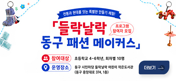 전통과 현대를 잇는 특별한 만들기 체험!
들락날락 동구 패션 메이커스 프로그램 참여자 모집
참여대상 : 초등학교 4~6학년, 회차별 10명
운영장소 : 동구 시민마당 들락날락 어린이 작은도서관
(동구 중앙대로 374, 1층)
더보기