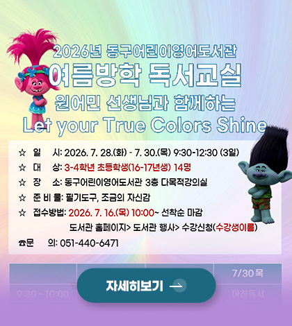 2026년 동구 어린이영어도서관
여름방학 독서교실
원어민 선생님과 함께하는 Let your True Colors Shine
☆ 일시 : 2026.7.28.(화) - 7.30.(목) 9:30-12:30 (30일)
☆ 대상 : 3-4학년 초등학생 (16-17년생) 14명
☆ 장소 : 동구어린이영어도서관 3층 다목적강의실
☆ 준비물 : 필기도구, 조금의 자신감
☆ 접수방법 : 2026.7.16.(목) 10:00 ~ 선착순 마감
도서관 홈페이지 > 도서관 행사 > 수강신청 (수강생이름)
☆ 문의 : 051-440-6471
자세히보기 >