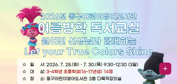 2026년 동구 어린이영어도서관
여름방학 독서교실
원어민 선생님과 함께하는 Let your True Colors Shine

☆ 일시 : 2026.7.28.(화) - 7.30.(목) 9:30-12:30 (30일)
☆ 대상 : 3-4학년 초등학생 (16-17년생) 14명
☆ 장소 : 동구어린이영어도서관 3층 다목적강의실

자세히보기 >