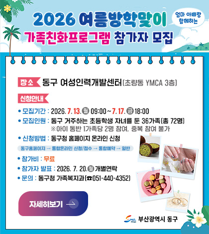 2026 여름방학맞이 엄마랑 아빠랑 함께하는
가족친화프로그램 참가자 모집

장소
동구 여성인력개발센터 (초량동 YMCA 3층)

신청안내
● 모집기간 : 2026.7.13.(월) ~ 7.17. (금) 18:00
● 모집인원 : 동구 거주하는 초등학생 자녀를 둔 36가족 (총 72명)
※아이 동반 1가족당 2명 참여, 중복 참여 불가
● 신청방법 : 동구청 홈페이지 온라인 신청
동구홈페이지 → 통합온라인 신청/ 접수 → 통합예약 → 일반
● 참가비 : 무료
● 참가자 발표 : 2026.7.20. (월) 개별연락
● 문의 : 동구청 가족복지과 (051-440-4352)

자세히보기 >

부산광역시 동구
