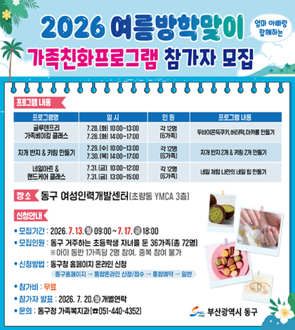 2026 여름방학맞이 엄마랑 아빠랑 함께하는
가족친화프로그램 참가자 모집
장소
동구 여성인력개발센터 (초량동 YMCA 3층)
신청안내
● 모집기간 : 2026.7.13.(월) ~ 7.17. (금) 18:00
● 모집인원 : 동구 거주하는 초등학생 자녀를 둔 36가족 (총 72명)
※아이 동반 1가족당 2명 참여, 중복 참여 불가
● 신청방법 : 동구청 홈페이지 온라인 신청
동구홈페이지 → 통합온라인 신청/ 접수 → 통합예약 → 일반
● 참가비 : 무료
● 참가자 발표 : 2026.7.20. (월) 개별연락
● 문의 : 동구청 가족복지과 (051-440-4352)
자세히보기 >
부산광역시 동구
