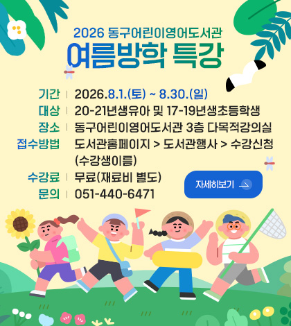 2026 동구어린이영어도서관 

기간 | 여름방학 특강 2026.8.1.(토) ~ 8.30.(일)
대상 | 20-21년생유아 및 17-19년생초등학생
장소 | 동구어린이영어도서관 3층 다목적강의실
접수방법 | 도서관홈페이지 > 도서관행사 > 수강신청 (수강생이름)
수강료 | 무료(재료비 별도)
문의 | 051-440-6471

자세히보기 >
