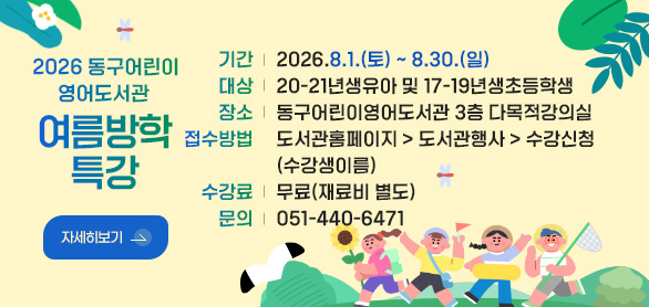 2026 동구어린이영어도서관 

기간 | 여름방학 특강 2026.8.1.(토) ~ 8.30.(일)
대상 | 20-21년생유아 및 17-19년생초등학생
장소 | 동구어린이영어도서관 3층 다목적강의실
접수방법 | 도서관홈페이지 > 도서관행사 > 수강신청 (수강생이름)
수강료 | 무료(재료비 별도)
문의 | 051-440-6471

자세히보기 >