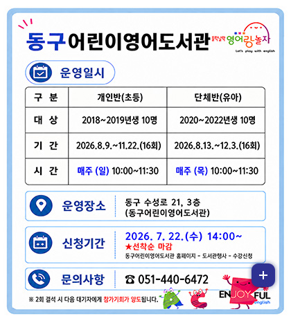 동구 어린이영어도서관
들락날락 영어랑 놀자

운영일시
[구분]개인반(초등) [대상]2018~2019년생 10명 [기간] 2026.8.9. ~ 11.22.(16회) [시간]매주(일) 10:00 ~ 11:30
[구분](유아) [대상]2020~2022년생 10명 [기간] 2026.8.13. ~ 12.3.(16회) [시간]매주(목) 10:00 ~ 11:30

운영장소
동구 수성로 21, 3층 (동구어린이영어도서관)

신청기간
2026.7.22.(수) 14:00 ~ ★선착순 마감
동구어린이영어도서관 홈페이지 - 도서관행사 - 수강신청

문의사항
051-440-6472

※2회 결석 시 다음 대기자에게 참가기회가 양도됩니다.

더보기+