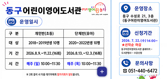 동구 어린이영어도서관
들락날락 영어랑 놀자

운영일시
[구분]개인반(초등) [대상]2018~2019년생 10명 [기간] 2026.8.9. ~ 11.22.(16회) [시간]매주(일) 10:00 ~ 11:30
[구분](유아) [대상]2020~2022년생 10명 [기간] 2026.8.13. ~ 12.3.(16회) [시간]매주(목) 10:00 ~ 11:30

※2회 결석 시 다음 대기자에게 참가기회가 양도됩니다.

운영장소
동구 수성로 21, 3층 (동구어린이영어도서관)

신청기간
2026.7.22.(수) 14:00 ~ ★선착순 마감
동구어린이영어도서관 홈페이지 - 도서관행사 - 수강신청

문의사항
051-440-6472

더보기+