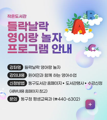 작은도서관
들락날락 영어랑 놀자 프로그램 안내
강좌명 들락날락 영어랑 놀자
강의내용 원어민과 함께 하는 영어수업
신청방법 동구도서관 홈페이지▸도서관행사▸수강신청
(세부내용 홈페이지 참고)
문의 동구청 평생교육과 (☎440-6302)
더보기+