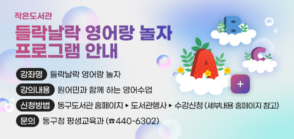 작은도서관
들락날락 영어랑 놀자 프로그램 안내

강좌명 들락날락 영어랑 놀자
강의내용 원어민과 함께 하는 영어수업
신청방법 동구도서관 홈페이지▸도서관행사▸수강신청
(세부내용 홈페이지 참고)
문의 동구청 평생교육과 (☎440-6302)

더보기+