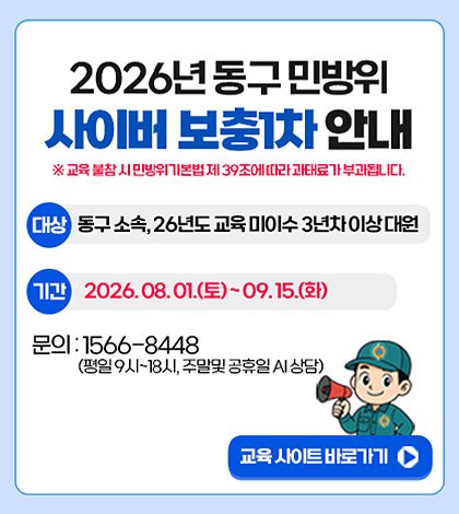 2026년 동구 민방위 사이버 보충1차 안내
※ 교육 불참 시 민방위기본법 제 39조에 따라 과태료가 부과됩니다.
대상
동구 소속, 26년도 교육 미이수 3년차 이상 대원
기간
2026.08.01.(토) ~ 09.15.(화)
문의
1566-8448 (평일 9시 ~ 18시, 주말 및 공휴일 AI 상담)
교육 사이트 바로가기 >