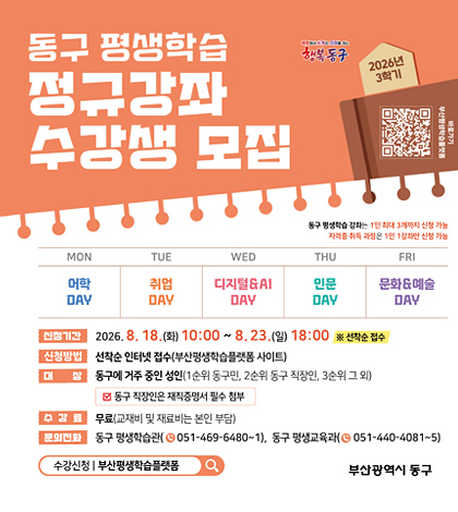 동구 평생학습
정규강좌 수강생모집
북항에서 세계로 미래를 여는
행복동구
2026년 3학기
qr코드 (https://lll.busan.go.kr/yeyak/ilms/learning/officeList.do) 바로가기
동구 평생학습 강좌는 1인 최대 3개까지 신청 가능
자격증 취득 과정은 1인 1강좌만 신청 가능
월: 어학day, 화:취업day, 수:디지털day, 목:인문day, 금:문화&예술 day
*신청기간: 2026.8.18.(화) 10:00~8.23.(일) 18:00 ※ 선착순 접수
*신청방법: 선착순 인터넷 접수(부산평생학습플랫폼 사이트)
위 동구
*대상: 동구에 거주 중인 성인(1순위 동구민, 2순위 동구 직장인, 3순위 그외)
-동구 직장인은 재직 증명서 필수 첨부
*수강료: 무료(교재비 및 재료비는 본인 부담)
*문의전화: 동구 평생학습관 051-469-6480~1, 동구 평생교육과(051-440-4081~5)
수강신청: 부산평생학습플랫폼
부산광역시 동구