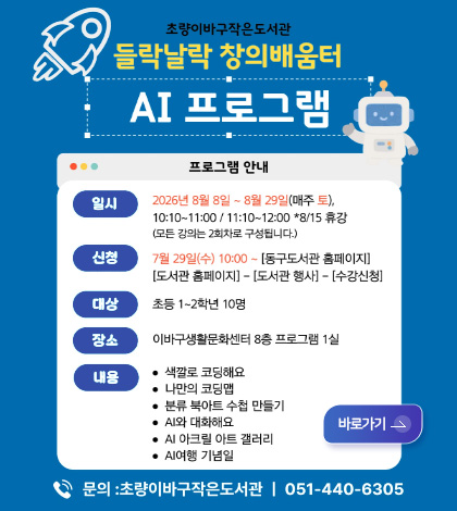 초량이바구작은도서관
들락날락 창의배움터

AI 프로그램

프로그램 안내

일시
2026년 8월 8일 ~ 8월 29일(매주 토),
10:10 ~ 11:00 / 11:10 ~ 12:00 *8/15 휴강
(모든 강의는 2회차로 구성됩니다.)

신청
7월 29일(수) 10:00 ~ [동구 도서관 홈페이지]
[도서관 홈페이지] - [도서관 행사] - [수강신청]

대상
초등 1~2학년 10명

장소
이바구생활문화센터 8층 프로그램 1실

내용
● 색깔로 코딩해요
● 나만의 코딩맵
● 분류 북아트 수첩 만들기
● AI와 대화해요
● AI 아크릴 아트 갤러리
● AI여행 기념일

문의 : 초량이바구작은도서관 | 051-440-6305

바로가기 >