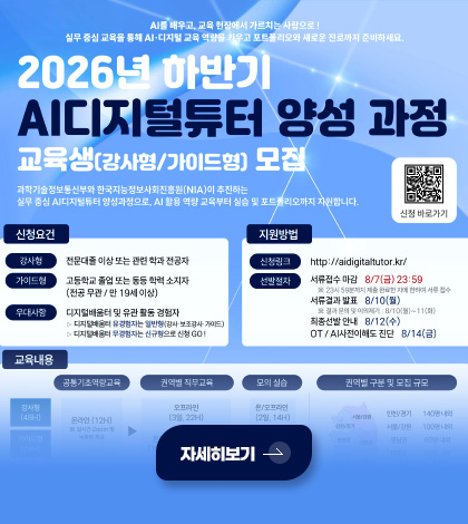 AI를 배우고, 교육 현장에서 가르치는 사람으로!
실무 중심 교육을 통해 AI·디지털 교육 역량을 키우고 포트폴리오와 새로운 진로까지 준비하세요.

2026년 하반기
AI디지털튜터 양성 과정 교육생 (강사형/가이드형) 모집

과학기술정보통신부와 한국지능정보사회진흥원(NIA)이 추진하는 실무 중심 AI디지털튜터 양성과정으로, AI 활용 역량 교육부터 실습 및 포트폴리오까지 지원합니다.

신청조건
강사형
전문대졸 이상 또는 관련 학과 전공자

가이드형
고등학교 졸업 또는 동등 학력 소지자
(전공 무관/ 만 19세 이상)

우대사항
디지털배움터 및 유관 활동 경험자
▷ 디지털배움터 유경험자는 일반형(강사·보조강사·가이드)
▷ 디지털배움터 무경험자는 신규형으로 신청 GO!

지원방법
신청링크 http://aidigitaltutor.kr/

선발절차
서류접수 마감 8/7(금) 23:59
※ 23시 59분까지 제출 완료한 자에 한하여 서류 접수

서류결과 발표 8/10(월)
※ 결과 문의 및 이의제기 : 8/10(월) ~ 11(화)

최종선발 안내 8/12(수)
OT/AI 사전이해도 진단 8/14(금)

자세히보기 >