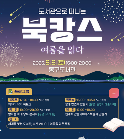 도서관으로 떠나는
북강스
-여름을 읽다
2026.8. 8.(토) 16:00~20:30 동구도서관
[프로그램]
-북토크: 17:20~18:30 *사전신청
차야다 작가 북토크
-공연: 19:00~20:20:00 *사전신청
밤하늘 아래 낭독 콘서트(공연/소리 숲)
-전시: 세계를 잇는 도서관, 부산WLIC/ 여름을 담은 책장
-워크숍:16:00~16:50 *사전신청
생태 팝업북만들기(운명/달뚜기 예술기획)
-체험: 17:00~19:00
썬캐쳐 만들기&비즈 책갈피 만들기
자세히보기