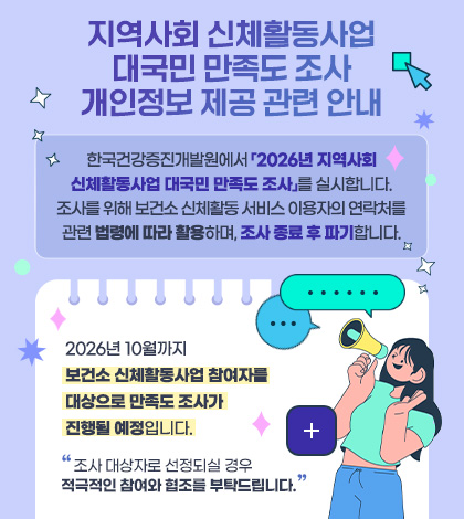 지역사회 신체활동사업
대국민 만족도 조사
개인정보 제공 관련 안내
한국건강증진개발원에서 「2026년 지역사회
신체활동사업 대국민 만족도 조사」를 실시합니다.
조사를 위해 보건소 신체활동 서비스 이용자의 연락처를
관련 법령에 따라 활용하며, 조사 종료 후 파기합니다.
2026년 10월까지
보건소 신체활동사업 참여자를
대상으로 만족도 조사가
진행될 예정입니다.
조사 대상자로 선정되실 경우
적극적인 참여와 협조를 부탁드립니다.