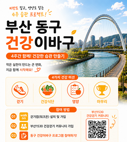 비만도 잡고, 영양도 잡는 4주 습관 프로젝트!
부산 동구 건강 이바구
4주간 함께! 건강한 습관 만들기
-작은 실천이 만드는 큰변화

[4가지 건강 미션]

걷기, 건강식단, 영양  , 마무리
[참여방법]
01. walk on: 걷기 앱(워크온) 설치 및 가입
02. 부산1530 건강걷기 커뮤니티 가입
03. 동구 건강이바구 프로그램 참여하기!

부산1530 건강걷기 커뮤니티
QR코드(https://walkon.swallaby.com/7ixnv8X 로 이동 )
