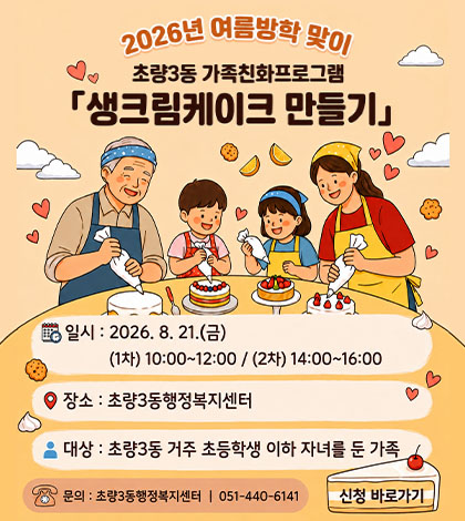 2026년 여름방학 맞이 초량3동 가족친화프로그램 「생크림케이크 만들기」
일시 : 2026.8.21.(금)
(1차) 10:00 ~ 12:00 / (2차) 14:00 ~ 16:00
장소 : 초량3동행정복지센터
대상 : 초량3동 거주 초등학생 이하 자녀를 둔 가족
문의 : 초량3동행정복지센터 | 051-440-6141
신청 바로가기