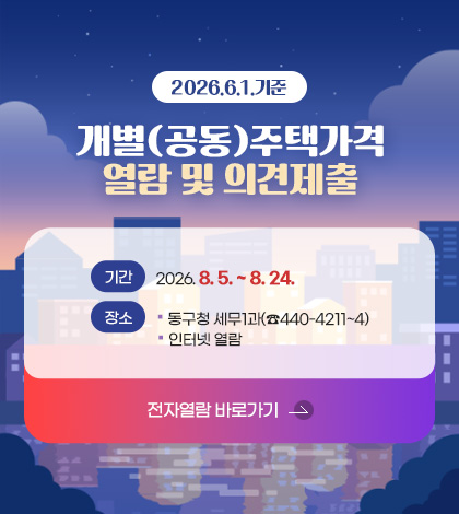 2026.6.1.기준

개별(공동)주택가격 열람 및 의견제출

기간
2026. 8. 5. ~ 8. 24.

장소
동구청 세무1과(☎440-4211~4)
인터넷 열람

전자열람 바로가기 >