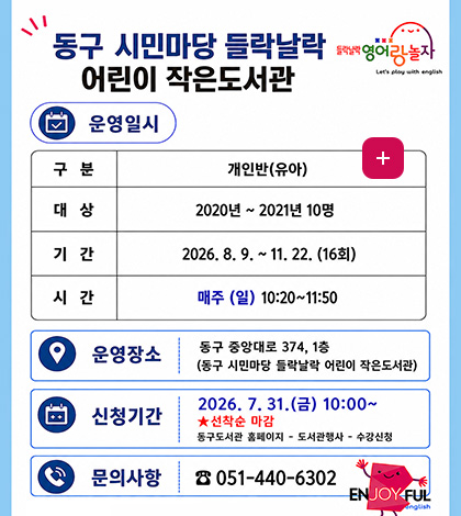 동구 시민마당 들락날락
어린이 작은도서관
운영일시
구분 개인반(유아)
대상 2020년 ~ 2021년 10명
기간 2026.8.9. ~ 11.22. (16회)
시간 매주(일) 10:20 ~ 11:50
운영장소 동구 중앙대로 374, 1층
신청기간 2026.7.31.(금) ~ 10:00 ~ ★ 선착순 마감
동구도서관 홈페이지 - 도서관행사 - 수강신청
문의사항 051-440-6302
더보기+