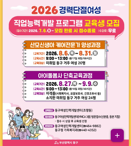 2026 경력단절여성
직업능력개발 프로그램 교육생 모집
|접수기간| 2026.7.6.(월) ~ 모집 완료 시 접수종료
|수강료| 무료

산모신생아 케어전문가 양성과정
|교육기간| 2026.8.6.(목) ~ 8.31.(월)
|교육시간| 9:00 ~ 13:00 (총 17일 과정 / 68시간)
|교육대상| 미취업 동구 거주 여성 20명

아이돌봄사 단축교육과정
|교육기간| 2026.8.27. (목) ~ 9.9.(수)
|교육시간| 9:00 ~ 13:00 (총 10일 과정 / 40시간)
|교육대상| 자격증(사회복지사, 요양보호사, 간호조무사 등) 소지한 미취업 동구 거주 여성 24명

교육장소 동구여성인력개발센터(초량동)
접수방법 동구여성인력개발센터(YMCA 3층) 방문접수(신분증, 등본 지참)
- 접수 시 상담 후 교육생 선정
문의전화 동구여성인력개발센터 (464-9882)
동구청 가족복지과(440-4352)

부산광역시 동구

더보기+