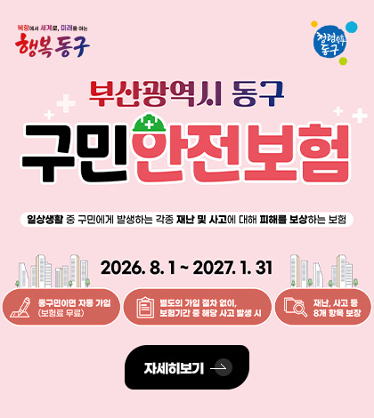 부산광역시 동구 구민 안전보험
일상생활 중 구민에게 발생하는 각종 재난 및 사고에 대해 피해를 보상하는 보험
2026.8.1. ~ 2027.1.31.

동구민이면 자동 가입
(보험료 무료)

별도의 가입 절차 없이, 보험기간 중 해당 사고 발생 시

재난, 사고 등 8개 항목 보장

자세히보기