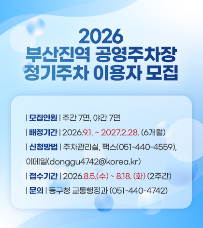 2026 
부산진역 공영주차장
정기주차 배정계획

| 모집인원 | 주간 7면, 야간 7면
| 배정기간 | 2026.9.1. ~ 2027.2.28. (6개월)
| 신청방법 | 주차관리실, 팩스(051-440-4559), 이메일(donggu4742@korea.kr)
| 접수기간 | 2026.8.5.(수) ~ 8.18. (화) (2주간)
| 문의 | 동구청 교통행정과 (051-440-4742)

자세히보기 >