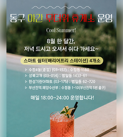 동구 야간 무더위 휴게소 운영
Cool Summer!

8월 한 달간,
저녁 드시고 오셔서 쉬다 가세요~

스마트 쉼터(배리어프리 스테이션) 4개소
▷ 수정4동(종점) (03-157) : 수정동 1180
▷ 성북고개 (03-014) : 범일동 1433-61
▷ 한성기린아파트 (03-175) : 범일동 62-720
▷ 부산진역.해양수산부 : 수정동 1-10(부산진역 5번 출구)

매일 18:00~24:00 운영합니다!
