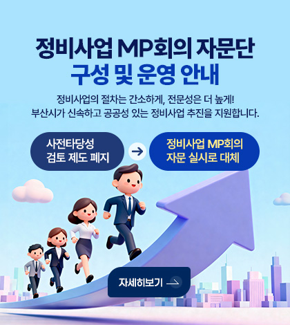 정비사업 MP회의 자문단 구성 및 운영 안내
정비사업의 절차는 간소하게, 전문성은 더 높게!
부산시가 신속하고 공공성 있는 정비사업 추진을 지원합니다.
사전타당성 검토 제도 폐지
→ 정비사업 MP회의 자문 실시로 대체
자세히보기