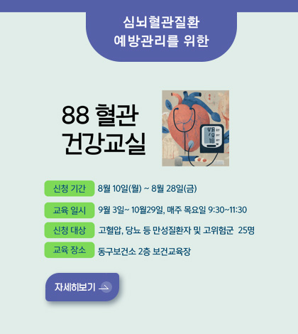 심뇌혈관질환 예방관리를 위한

88 혈관 건강교실

신청 기간
8월 10일(월) ~ 8월 28일(금)

교육 일시
9월 3일 ~ 10월 29일, 매주 목요일 9:30 ~ 11:30

신청 대상
고혈압, 당뇨 등 만성질환자 및 고위험군 25명

교육 장소
동구보건소 2층 보건교육장

자세히보기 >