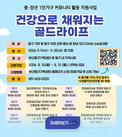 중·장년 1인가구 커뮤니티 활동 지원사업
건강으로 채워지는 골드라이프
대상 : 동구 거주 및 동구 직장 근무 중인 중·장년 1인가구(40~64세)8명
일시 : 2026.9.9.(수)~11.25.(수) 총 12회
장소 : 부산동구가족센터 및 동구 내 지역사회
신청기간 : 2026. 8. 10.(월) ~ 8. 31.(월) / 선착순 모집
신청방법 : 부산동구가족센터 홈페이지 신청(회원가입 후 신청 가능)
문의 : 051-603-0220

QR코드(링크 바로가기 : https://m.site.naver.com/2dhi4)
※ 출석률 70% 이상 달성시
:식생활키트(반찬통 등) 제공

1회기 9/9(수) 18:30~20:30
오리엔테이션 건강요리교실 건강한 밥상 1
-혈당에 좋은 저당 요리 만들기

2회기 9/16(수) 18:30~20:30
건강요리교실 건강한 밥상 2
- 고혈압을 예방하는 저염 요리 만들기

3회기 9/23수) 18:30~20:30
건강요리교실 건강한 밥상 3
- 뇌 건강, 치매 예방 브레인푸드 만들기

4회기 9/30(수) 18:30~20:30
운동으로 건강관리 탁구교실 1

7회기 10/21(수) 18:30~20:30
건강요리교실 건강한 밥상 5
- 간 해독 피로회복을 돕는 요리 만들기

8회기 10/28(수) 18:30~20:30
운동으로 건강관리 북항 친수공원 걷기

9회기 11/4(수) 18:30~20:30
건강요리교실 건강한 밥상 6
- 장 건강, 면역력을 높이는 요리 만들기

10회기 11/11(수) 18:30~20:30
건강요리교실 건강한 밥상 7
- 눈피로, 시력을 보호하는 요리 만들기

자세히보기