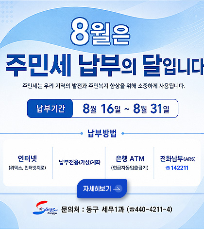 8월은 주민세 납부의 달입니다
주민세는 우리 지역의 발전과 주민복지 향상을 위해 소중하게 사용됩니다.
납부기간
8월 16일 ~ 8월 31일
납부방법
인터넷(위택스, 인터넷지로)
납부전용(가상)계좌
은행 ATM
(현금자동입출금기)
전화납부(ARS)
142211
자세히보기 >
문의처 : 동구 세무1과 (440-4211 ~ 4)