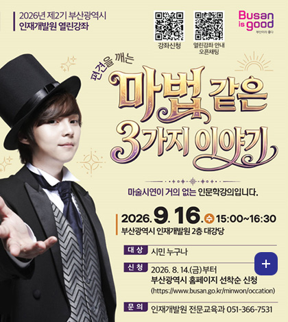 2026년 제2기 부산광역시 인재개발원 열린강좌

강좌신청
(https://m.site.naver.com/2dQ8P)

열린강좌 안내 오픈채팅
(https://open.kakao.com/o/gO4oGRIh)

Busan is good

편견을 깨는 마법같은 3가지 이야기

마술시연이 거의 없는 인문학강의입니다.

2026.9.16.(수) 15:00 ~ 16:30
부산광역시 인재개발원 2층 대강당

대상 시민 누구나

신청 2026.8.14.(금)부터
부산광역시 홈페이지 선착순 신청
(https://www.busan.go.kr/minwon/occation)

문의 인재개발원 전문교육과 051-366-7531

더보기+