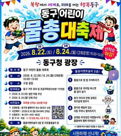 북항에서 세계로, 미래을 여는 행복동구
동구 어린이 물총대축제

2026. 8.22(토)-1회 / 8.24.(월) -2회 (2회운영) 10:00~13:00 선착순 마감
동구청 광장
*행사명: 동구 어린이 물총 대축제
*일시: 2026. 8.22(토) /8.24.(월) (2회운영) 10:00~13:00
*장소: 구청광장
*참석대상: 동구 거주 유아 및 초등저학년(21년생~17년생)
-2026.8.22(토) 일반 아동 우선
-2026. 8.24.(월) 단체 우선
*사전접수: 회차별 선착순 200명 마감
-신청방법: 동구청 홈페이지 또는 QR코드 신청
-사전예약:2026.8.10.(월) 09시부터 선착순
-신청문의: 051-440-4831
-참가비: 무료 ※ 기본 물총 제공, 사용 후 반납
*내용: 물총이벤트 놀이 5종 및 자유 물총놀이 등

[물총 이벤트놀이 5종!]
1. 물총으로 컴 탑 쓰트리기
2. 물총으로 우리팀 바스켓 물 많이 넣기
3. 휴지 미아라 안에 감춰진 퀴즈문제 맞추기
4. 종이로 매달려 있는 사탕 주머니 떨어트리기
5. 상대팀 리더(성인 자원봉사자) 물총싸야 행복 타이내기
※상활에 따라 내용은 변경 될 수 있습니다