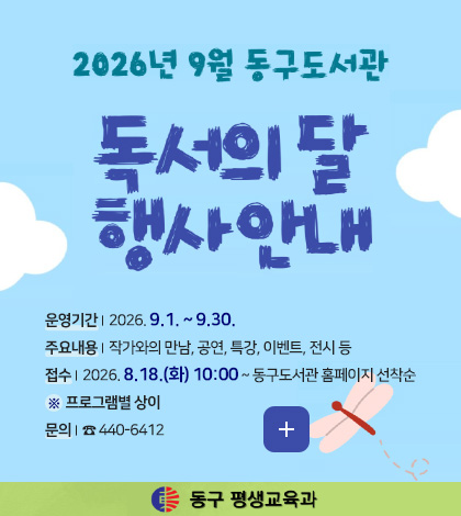 2026년 9월 동구도서관 독서의 달 행사안내
운영기간 | 2026. 9.1. ~ 9.30.
주요내용 | 작가와의 만남, 공연, 특강, 이벤트, 전시 등
접수 | 2026. 8.18.(화) 10:00 ~ 동구도서관 홈페이지 선착순
※ 프로그램별 상이
문의 | ☎ 440-6412
더보기+
동구 평생교육과