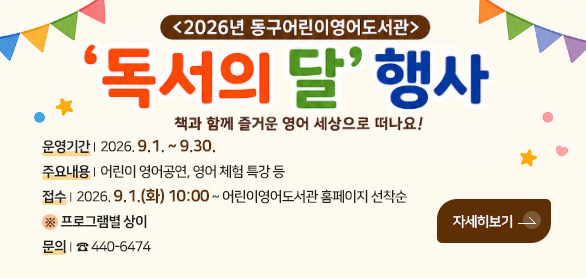 <2026년 동구어린이영어도서관>

독서의 달 행사
책과 함께 즐거운 영어 세상으로 떠나요!

자세히보기 >

운영기간 | 2026. 9.1. ~ 9.30.
주요내용 | 어린이 영어공연, 영어 체험 특강 등
접수 | 2026. 9.1.(화) 10:00 ~ 어린이영어도서관 홈페이지 선착순
 ※  프로그램별 상이
문의 | ☎ 440-6474

동구어린이영어도서관
Donggu Kid's English Library