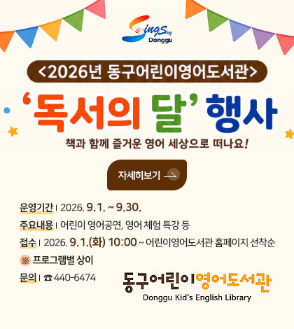 <2026년 동구어린이영어도서관>
독서의 달 행사
책과 함께 즐거운 영어 세상으로 떠나요!
자세히보기 >
운영기간 | 2026. 9.1. ~ 9.30.
주요내용 | 어린이 영어공연, 영어 체험 특강 등
접수 | 2026. 9.1.(화) 10:00 ~ 어린이영어도서관 홈페이지 선착순
※ 프로그램별 상이
문의 | ☎ 440-6474
동구어린이영어도서관
Donggu Kid's English Library