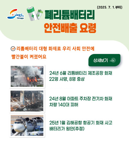 폐리튬배터리 안전배출 요령
리튬배터리 대형 화재로 우리 사회 안전에 빨간불이 켜졌어요
상세보기 >
24년 6월 리튬배터리 제조공장 화재 22명 사망, 8명 중상
24년 8월 아파트 주차장 전기차 화재 차량 140대 피해
25년 1월 김해공항 화재 사고 배터리가 원인(추정)