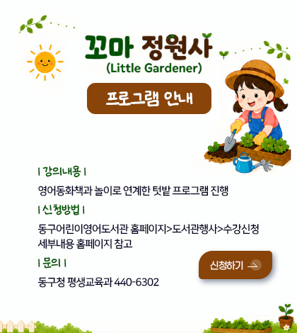 꼬마 정원사(Little Gardener)
프로그램 안내
| 강의내용 | 영어동화책과 놀이로 연계한 텃밭 프로그램 진행
| 신청방법 | 동구어린이영어도서관 홈페이지>도서관행사>수강신청
세부내용 홈페이지 참고
| 문의 | 동구청 평생교육과 440-6302
신청하기