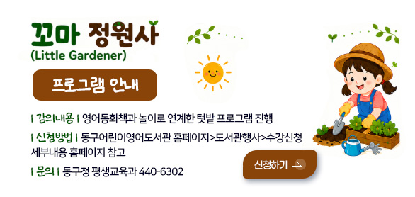꼬마 정원사(Little Gardener)
프로그램 안내

| 강의내용 | 영어동화책과 놀이로 연계한 텃밭 프로그램 진행
| 신청방법 | 동구어린이영어도서관 홈페이지>도서관행사>수강신청
세부내용 홈페이지 참고
| 문의 | 동구청 평생교육과 440-6302

신청하기