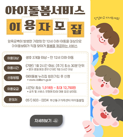 아이돌봄서비스 이용자모집

양육공백이 발생한 가정의 만 12세 이하 아동을 대상으로 아이돌보미가 직접 찾아가 돌봄을 제공하는 서비스

이용대상 : 생후 3개월 이상 ~ 12세 이하 아동
이용시간 : (기본) 1회 2시간 이상, (추가) 최소 30분 단위
신청방법 : 아이돌봄서비스 홈페이지 회원가입 후 신청 (www.idolbom.go.kr)
이용요금 : 시간당 최소 1,918원 ~ 최대 12,790원
* 소득 및 유형에 따라 이용요금 상이
문의처 :  051-603-0234 부산동구가족센터 아이돌봄팀