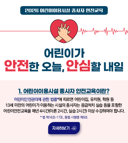 2026 어린이이용시설 종사자 안전교육
어린이가 안전한 오늘, 안심할 내일
1. 어린이이용시설 종사자 안전교육이란?
어린이안전관리에 관한 법률*에 따르면 어린이집, 유치원, 학원 등 13세 미만의 어린이가 이용하는 시설의 종사자는 응급처치 실습 등을 포함한 어린이안전교육을 매년 4시간 (이론 2시간, 실습 2시간)이상 수강하여야 합니다.
법 제 16조 - 17조, 동법 시행령 제9조
자세히보기 >