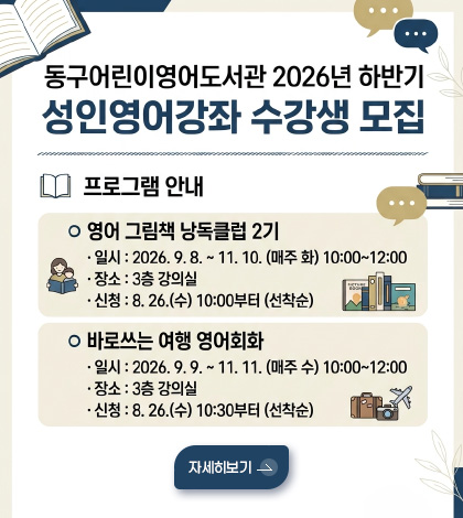 동구어동구어린이영어도서관 2026년 하반기 성인영어강좌 수강생 모집
프로그램 안내
영어 그림책 낭독클럽 2기
·일시 : 2026.9.8. ~ 11.10.(매주 화) 10:00 ~ 12:00
·장소 : 3층 강의실
·신청 : 8.26.(수) 10:00부터 (선착순)
바로쓰는 여행 영어회화
·일시 : 2026.9.9. ~ 11.11.(매주 수) 10:00 ~ 12:00
·장소 : 3층 강의실
·신청 : 8.26.(수) 10:30부터 (선착순)
자세히보기 >