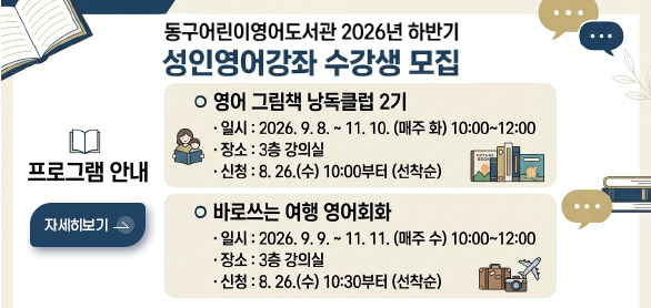 동구어동구어린이영어도서관 2026년 하반기 성인영어강좌 수강생 모집

프로그램 안내
영어 그림책 낭독클럽 2기
·일시 : 2026.9.8. ~ 11.10.(매주 화) 10:00 ~ 12:00
·장소 : 3층 강의실
·신청 : 8.26.(수) 10:00부터 (선착순)

바로쓰는 여행 영어회화
·일시 : 2026.9.9. ~ 11.11.(매주 수) 10:00 ~ 12:00
·장소 : 3층 강의실
·신청 : 8.26.(수) 10:30부터 (선착순)

자세히보기 >